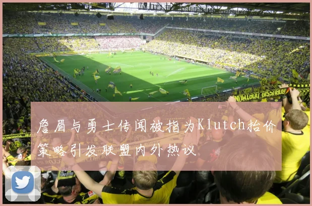 詹眉与勇士传闻被指为Klutch抬价策略引发联盟内外热议