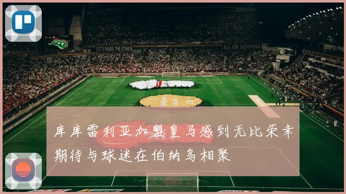 库库雷利亚加盟皇马感到无比荣幸期待与球迷在伯纳乌相聚