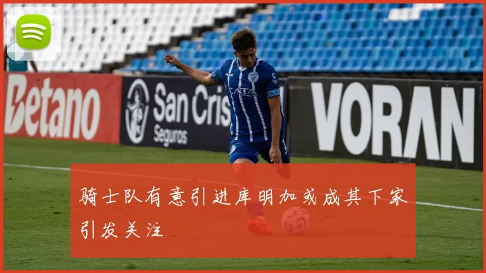 骑士队有意引进库明加或成其下家引发关注