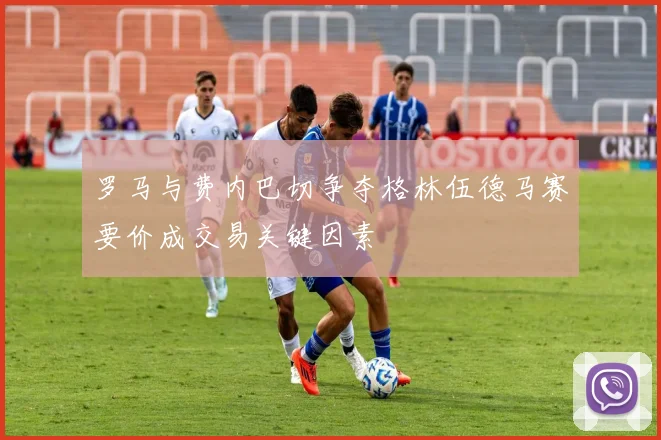 罗马与费内巴切争夺格林伍德马赛要价成交易关键因素