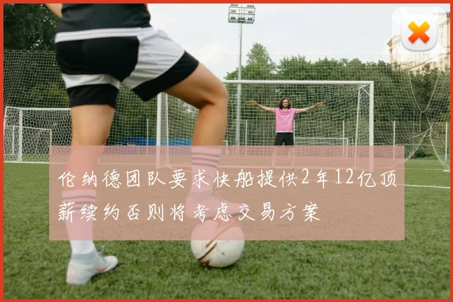 伦纳德团队要求快船提供2年12亿顶薪续约否则将考虑交易方案