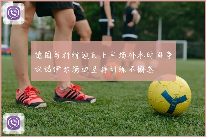 德国与科特迪瓦上半场补水时间争议诺伊尔场边坚持训练不懈怠
