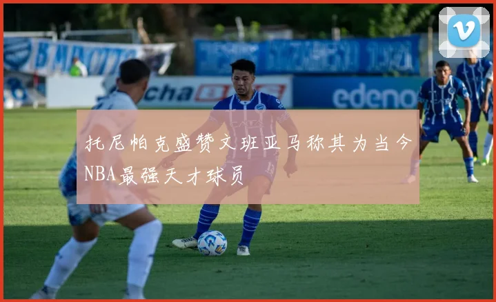 托尼帕克盛赞文班亚马称其为当今NBA最强天才球员