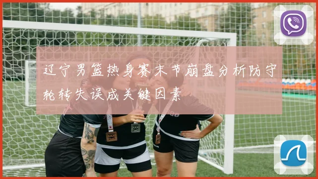 辽宁男篮热身赛末节崩盘分析防守轮转失误成关键因素
