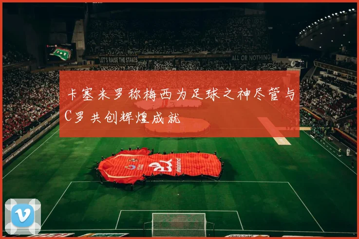 卡塞米罗称梅西为足球之神尽管与C罗共创辉煌成就