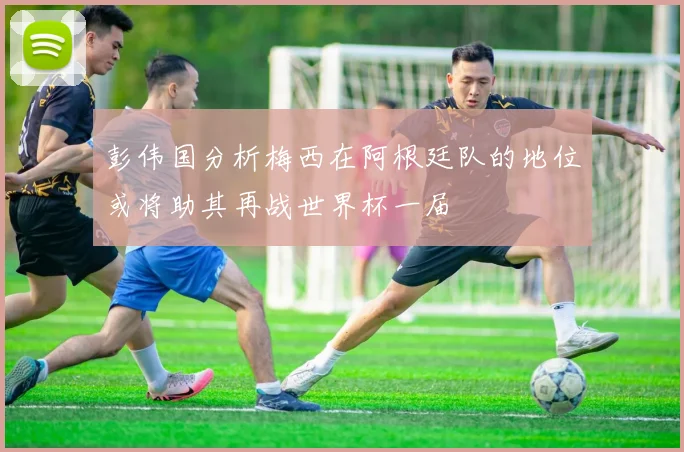 彭伟国分析梅西在阿根廷队的地位或将助其再战世界杯一届