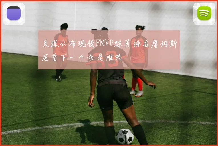 美媒公布现役FMVP球员排名詹姆斯居首下一个会是谁呢