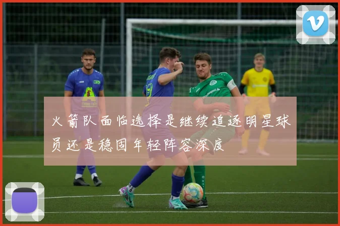 火箭队面临选择是继续追逐明星球员还是稳固年轻阵容深度
