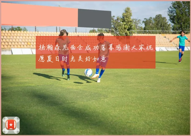 杨瀚森见面会成功落幕感谢大家祝愿夏日时光美好如意