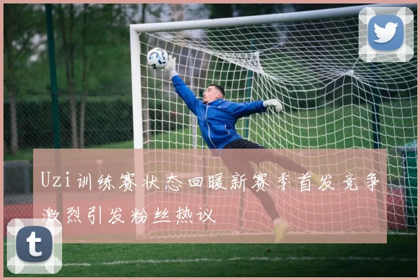 Uzi训练赛状态回暖新赛季首发竞争激烈引发粉丝热议