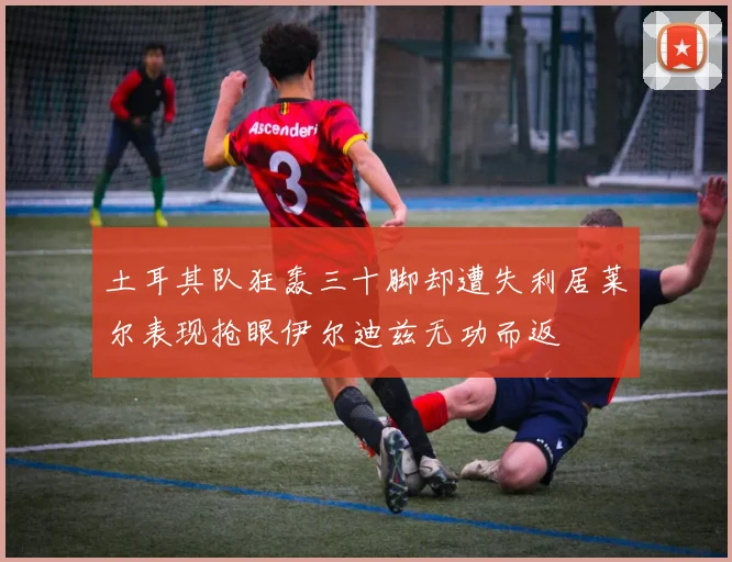 土耳其队狂轰三十脚却遭失利居莱尔表现抢眼伊尔迪兹无功而返