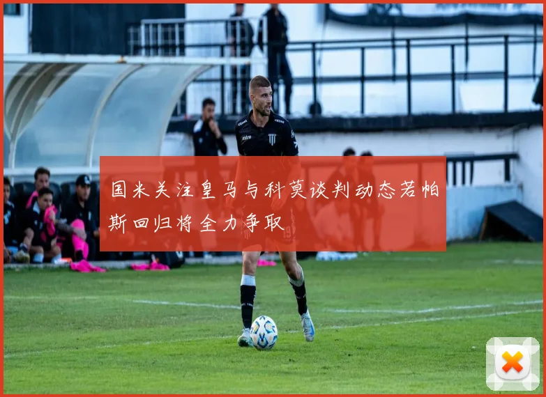 国米关注皇马与科莫谈判动态若帕斯回归将全力争取