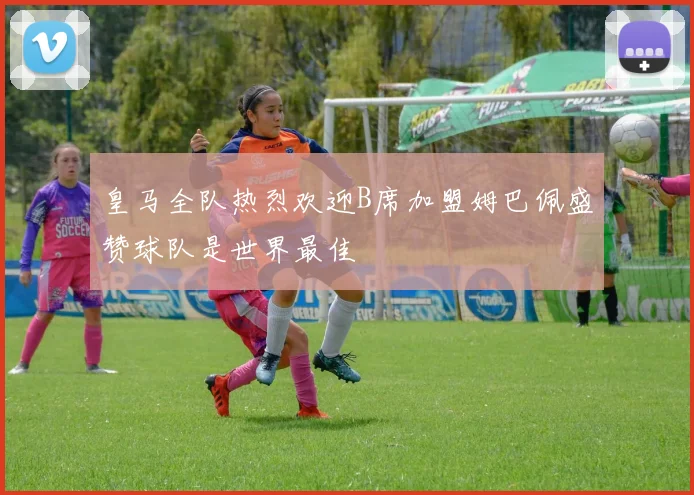皇马全队热烈欢迎B席加盟姆巴佩盛赞球队是世界最佳