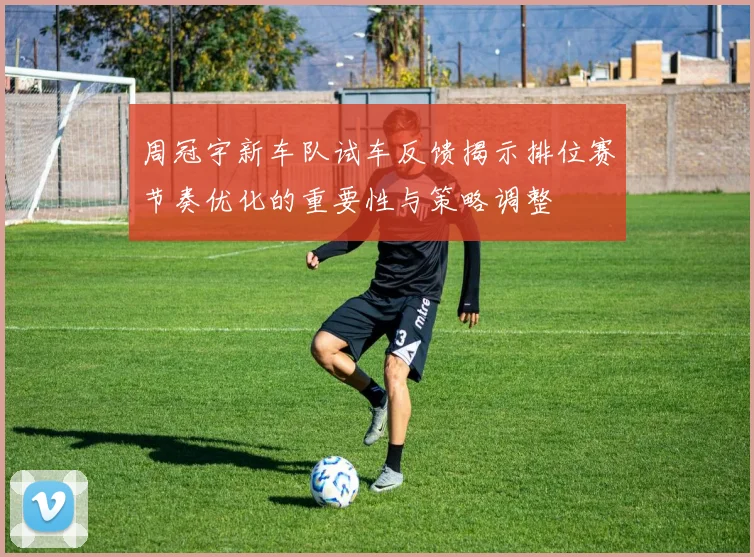 周冠宇新车队试车反馈揭示排位赛节奏优化的重要性与策略调整