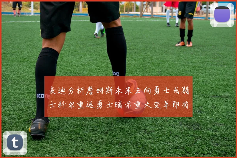 麦迪分析詹姆斯未来去向勇士或骑士科尔重返勇士暗示重大变革即将来临