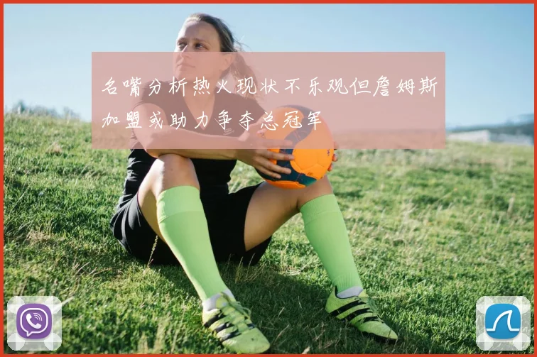 名嘴分析热火现状不乐观但詹姆斯加盟或助力争夺总冠军