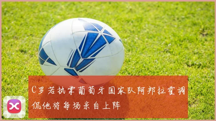 C罗若执掌葡萄牙国家队阿邦拉霍调侃他将每场亲自上阵