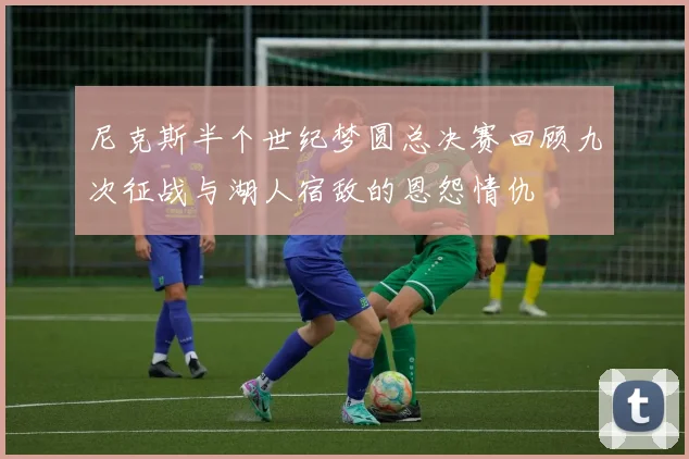 尼克斯半个世纪梦圆总决赛回顾九次征战与湖人宿敌的恩怨情仇
