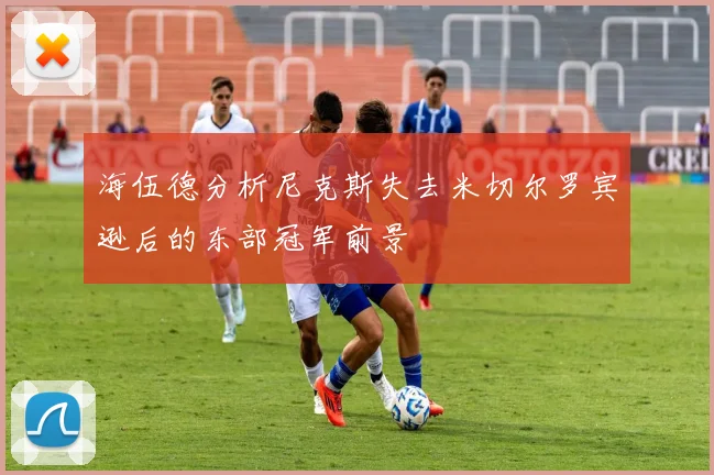 海伍德分析尼克斯失去米切尔罗宾逊后的东部冠军前景
